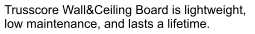 Trusscore Wall&Ceiling Board is lightweight,  low maintenance, and lasts a lifetime.