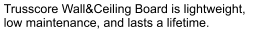 Trusscore Wall&Ceiling Board is lightweight,  low maintenance, and lasts a lifetime.